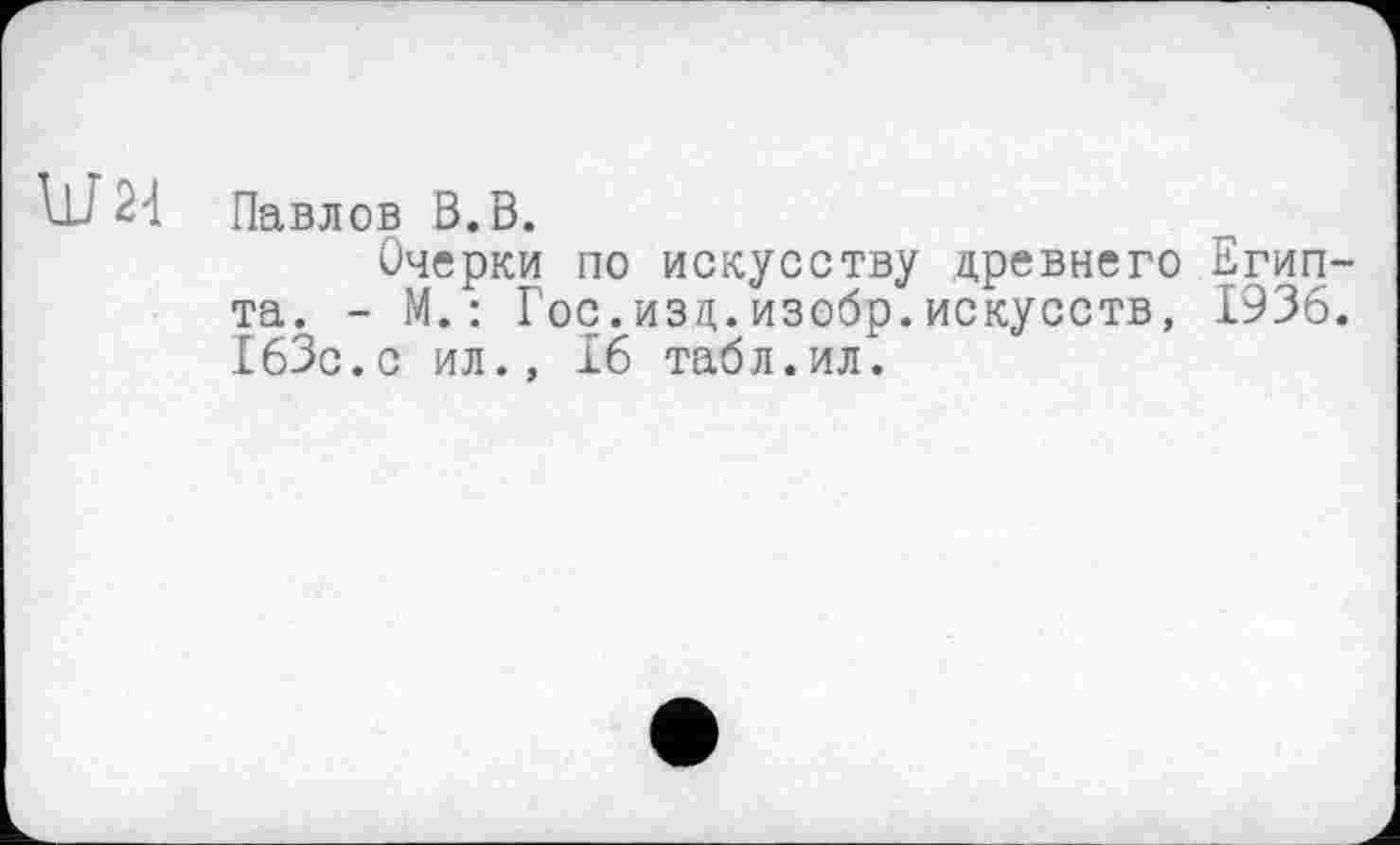 ﻿Павлов В.В.
Очерки по искусству древнего Египта. - М. : Гос.изд.изобр.искусств, 1936. 163с.с ил., 16 табл.ил.